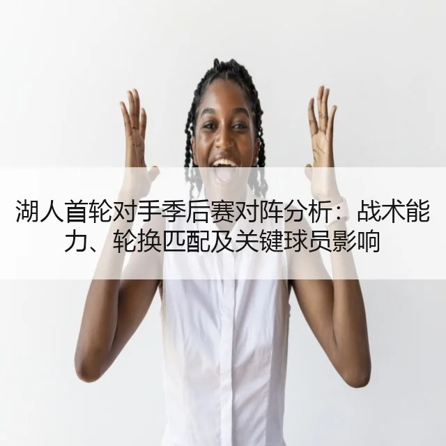 湖人首轮对手季后赛对阵分析:战术能力、轮换匹配及关键球员影响